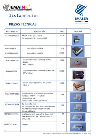 TECKGUEPARD001 Ecosolvent resistant printhead for Xaar
128/80
Xaar XJ128/360
TECKSMART003 Ecosolvent resistant printhead for Xaar 500
80PL/ 200dpi
TECKSPECTRA010 Solvent resistant printhead for Spectra
NOVA JV
listaprecios
PIEZAS TÉCNICAS
REFERENCIA DESCRIPCIÓN PVP IMAGEN
SE-U00881350800
RECASOLVENT0016 Big damper big ﬁlter without resize adapte.
For Epson DX3/DX4 head, both
solvent/water ink
Roland FJ740, Mimaki JV3/JV4/ JV22
RECASOLVENT0024
MORPHKO0074 Konica 512m 42pl MN
Konica 512m 14pl MH
Big damper big ﬁlter
For Epson DX3/DX4 head, both solvent/water ink
Roland SJ1000/1045/XC540/SJ640/XJ640,
Mimaki JV1604/250
RECASOLVENT0064 Mutoh VJ 1618/1614 Head
for Mutoh VJ1618 / Epson GS9000
1490€
RECASOLVENT0067 Small dapmer with big small for Epson 3000 /
7000, Kodak 3042/ 3062, Mutoh RJ 4000/
6000/ 6100
1500€
2087€
566€
2500€
4525€
12€
15€
6€
RECASOLVENT003 Damper
6€
**Los precios que aparecen en esta lista pueden ser modiﬁcados sin previo aviso
 