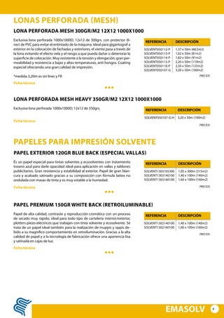 4
EMASOLV
LONAS PERFORADA (MESH)
LONA PERFORADA MESH 300GR/m2 12x12 1000x1000
Exclusiva lona perforada 1000x1000D; 12x12 de 300grs. con protector (li-
ner) de PVC para evitar el entintado de la máquina. Ideal para gigantograf a
exterior en la colocación de fachadas y exteriores, el viento pasa a través de
la lona evitando el efecto vela y el riesgo a que pueda dañar o deteriorar la
superficie de colocación. Muy resistente a la tensión y elongación; gran per-
meabilidad y resistencia a bajas y altas temperaturas, anti hongos. Coating
especial ofreciendo una gran calidad de impresión.
*medida 3,20m es sin liner y FR
SOLVENT050112-P
SOLVENT050113-P
SOLVENT050114-P
SOLVENT050115-P
SOLVENT050116-P
SOLVENT050107-G
1,37 x 50m (68,5m2)
1,62 x 50m (81m2)
1,82 x 50m (91m2)
2,20 x 50m (110m2)
2,50 x 50m (125m2)
3,20 x 50m (160m2)
REFERENCIA DESCRIPCIÓN
Ficha técnica
PRECIOS
LONA PERFORADA MESH HEAVY 350GR/m2 12x12 1000x1000
Exclusiva lona perforada 1000x1000D; 12x12 de 350grs.
SOLVENT050107-G-H 3,20 x 50m (160m2)
REFERENCIA DESCRIPCIÓN
Ficha técnica
PRECIOS
PAPELES PARA IMPRESIÓN SOLVENTE
PAPEL EXTERIOR 120GR BLUE BACK (especial vallas)
És un papel especial para tintas solventes y ecosolventes con tratamiento
trasero azul para darle opacidad ideal para aplicación en vallas y tablones
publicitarios. Gran resistencia y estabilidad al exterior. Papel de gran blan-
cura y acabado satinado gracias a su composición con fórmula lattex no
ondulada con masas de tinta y es muy estable a la humedad.
SOLVENT1303105300
SOLVENT1303140100
SOLVENT1303160100
1,05 x 300m (315m2)
1,40 x 100m (140m2)
1,60 x 100m (160m2)
REFERENCIA DESCRIPCIÓN
Ficha técnica PRECIOS
PAPEL PREMIUM 150GR WHITE BACK (RETROILUMINABLE)
Papel de alta calidad, contraste y reproducción cromática con un proceso
de secado muy rápido, ideal para todo tipo de cartelería interior/exterior,
plotters piezo-eléctricos que trabajan con tinta solvente y ecosolvente. Se
trata de un papel ideal también para la realización de muppis y oppis de-
bido a su magnífico comportamiento en retroiluminación. Gracias a la alta
calidad de papel y a la tecnología de fabricación ofrece una apariencia lisa
y satinada en cajas de luz.
SOLVENT1302140100
SOLVENT1302160100
1,40 x 100m (140m2)
1,60 x 100m (160m2)
REFERENCIA DESCRIPCIÓN
Ficha técnica
PRECIOS
 