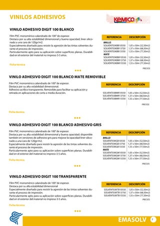 7
EMASOLV
VINILOS ADHESIVOS
VINILO ADHESIVO DIGIT 100 BLANCO
Film PVC monomérico calandrado de 100”de espesor.
Destaca por su alta estabilidad dimensional y buena opacidad; liner silico-
nado a una cara de 120gr/m2.
Especialmente diseñado para resistir la agresión de las tintas solventes du-
rante el proceso de impresión.
Particularmente apto para su aplicación sobre superficies planas. Durabili-
dad en el exterior del material no impreso 3-5 años.
BRILLO
SOLVENT03KBB10550
SOLVENT03KBB13750
SOLVENT03KBB15550
MATE
SOLVENT03KBM10550
SOLVENT03KBM13750
SOLVENT03KBM15550
1,05 x 50m (52,50m2)
1,37 x 50m (68,50m2)
1,55 x 50m (77,50m2)
1,05 x 50m (52,50m2)
1,37 x 50m (68,50m2)
1,55 x 50m (77,50m2)
REFERENCIA DESCRIPCIÓN
Ficha técnica
PRECIOS
VINILO ADHESIVO DIGIT 100 BLANCO ADHESIVO GRIS
Film PVC monomérico calandrado de 100”de espesor.
Destaca por su alta estabilidad dimensional y buena opacidad; disponible
también en versiones de adhesivo gris para mejorar la opacidad liner silico-
nado a una cara de 120gr/m2.
Especialmente diseñado para resistir la agresión de las tintas solventes du-
rante el proceso de impresión.
Particularmente apto para su aplicación sobre superficies planas. Durabili-
dad en el exterior del material no impreso 3-5 años.
BRILLO
SOLVENT03KGB10550
SOLVENT03KGB13750
SOLVENT03KGB15550
MATE
SOLVENT03KGM10550
SOLVENT03KGM13750
SOLVENT03KGM15550
1,05 x 50m (52,50m2)
1,37 x 50m (68,50m2)
1,55 x 50m (77,50m2)
1,05 x 50m (52,50m2)
1,37 x 50m (68,50m2)
1,55 x 50m (77,50m2)
REFERENCIA DESCRIPCIÓN
Ficha técnica
PRECIOS
VINILO ADHESIVO DIGIT 100 TRANSPARENTE
Film PVC monomérico calandrado de 100”de espesor.
Destaca por su alta estabilidad dimensional
Especialmente diseñado para resistir la agresión de las tintas solventes du-
rante el proceso de impresión.
Particularmente apto para su aplicación sobre superficies planas. Durabili-
dad en el exterior del material no impreso 3-5 años.
SOLVENT03KTB10550
SOLVENT03KTB13750
SOLVENT03KTB15550
1,05 x 50m (52,50m2)
1,37 x 50m (68,50m2)
1,55 x 50m (77,50m2)
REFERENCIA DESCRIPCIÓN
Ficha técnica
PRECIOS
VINILO ADHESIVO DIGIT 100 BLANCO MATE REMOVIBLE
Film PVC monomérico calandrado de 100”de espesor.
Destaca por su alta estabilidad dimensional.
Adhesivo acrílico transparente. Removible para facilitar su aplicación y
retirada en aplicaciones de corta a media duración. SOLVENT03BMR10550
SOLVENT03BMR13750
SOLVENT03BMR15550
1,05 x 50m (52,50m2)
1,37 x 50m (68,50m2)
1,55 x 50m (77,50m2)
REFERENCIA DESCRIPCIÓN
Ficha técnica
PRECIOS
 