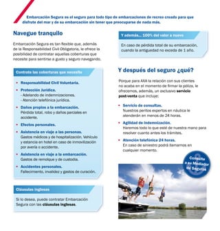 Embarcación Segura es el seguro para todo tipo de embarcaciones de recreo creado para que 
disfrute del mar y de su embarcación sin tener que preocuparse de nada más. 
Navegue tranquilo 
Embarcación Segura es tan flexible que, además 
de la Responsabilidad Civil Obligatoria, le ofrece la 
posibilidad de contratar aquellas coberturas que 
necesite para sentirse a gusto y seguro navegando. 
Y además... 100% del valor a nuevo 
Y después del seguro ¿qué? 
Porque para AXA la relación con sus clientes 
no acaba en el momento de firmar la póliza, le 
ofrecemos, además, un exclusivo servicio 
post-venta que incluye: 
. Servicio de consultas. 
Nuestros peritos expertos en náutica le 
atenderán en menos de 24 horas. 
. Agilidad de indemnización. 
Haremos todo lo que esté de nuestra mano para 
resolver cuanto antes los trámites. 
. Atención telefónica 24 horas. 
En caso de siniestro podrá llamarnos en 
cualquier momento. 
Contrate las coberturas que necesite 
. Responsabilidad Civil Voluntaria. 
. Protección Jurídica. 
- Adelando de indemnizaciones. 
- Atención telefónica jurídica. 
. Daños propios a la embarcación. 
Pérdida total, robo y daños parciales en 
accidente. 
. Efectos personales. 
. Asistencia en viaje a las personas. 
Gastos médicos y de hospitalización. Vehículo 
y estancia en hotel en caso de inmovilización 
por avería o accidente. 
. Asistencia en viaje a la embarcación. 
Gastos de remolque y de custodia. 
. Accidentes personales. 
Fallecimiento, invalidez y gastos de curación. 
Consulte 
a su Mediador 
de Seguros 
Cláusulas inglesas 
Si lo desea, puede contratar Embarcación 
Segura con las cláusulas inglesas. 
En caso de pérdida total de su embarcación, 
cuando la antiguedad no exceda de 1 año. 
