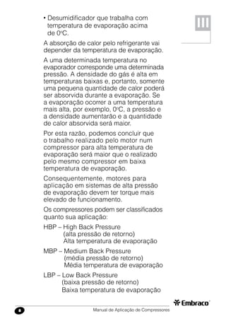 Manual de Aplicação de Compressores8
• Desumidificador que trabalha com
temperatura de evaporação acima
de 0o
C.
A absorção de calor pelo refrigerante vai
depender da temperatura de evaporação.
A uma determinada temperatura no
evaporador corresponde uma determinada
pressão. A densidade do gás é alta em
temperaturas baixas e, portanto, somente
uma pequena quantidade de calor poderá
ser absorvida durante a evaporação. Se
a evaporação ocorrer a uma temperatura
mais alta, por exemplo, 0o
C, a pressão e
a densidade aumentarão e a quantidade
de calor absorvida será maior.
Por esta razão, podemos concluir que
o trabalho realizado pelo motor num
compressor para alta temperatura de
evaporação será maior que o realizado
pelo mesmo compressor em baixa
temperatura de evaporação.
Consequentemente, motores para
aplicação em sistemas de alta pressão
de evaporação devem ter torque mais
elevado de funcionamento.
Os compressores podem ser classificados
quanto sua aplicação:
HBP – High Back Pressure
	 (alta pressão de retorno)
	 Alta temperatura de evaporação
MBP – Medium Back Pressure
	 (média pressão de retorno)
	 Média temperatura de evaporação
LBP – Low Back Pressure
	 (baixa pressão de retorno)
	 Baixa temperatura de evaporação
III
 