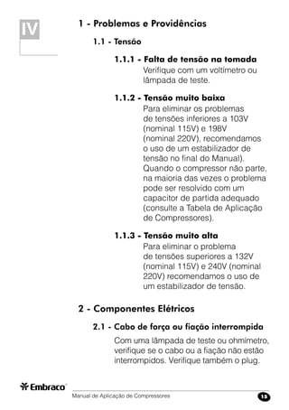 Manual de Aplicação de Compressores 15
IV 1 - Problemas e Providências
1.1 - Tensão
1.1.1 - Falta de tensão na tomada
Verifique com um voltímetro ou
lâmpada de teste.
1.1.2 - Tensão muito baixa
Para eliminar os problemas
de tensões inferiores a 103V
(nominal 115V) e 198V
(nominal 220V), recomendamos
o uso de um estabilizador de
tensão no final do Manual).
Quando o compressor não parte,
na maioria das vezes o problema
pode ser resolvido com um
capacitor de partida adequado
(consulte a Tabela de Aplicação
de Compressores).
1.1.3 - Tensão muito alta
Para eliminar o problema
de tensões superiores a 132V
(nominal 115V) e 240V (nominal
220V) recomendamos o uso de
um estabilizador de tensão.
2 - Componentes Elétricos
2.1 - Cabo de força ou fiação interrompida
Com uma lâmpada de teste ou ohmímetro,
verifique se o cabo ou a fiação não estão
interrompidos. Verifique também o plug.
 