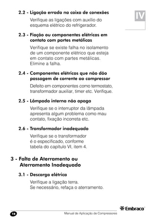 Manual de Aplicação de Compressores16
2.2 - Ligação errada na caixa de conexões
Verifique as ligações com auxílio do
esquema elétrico do refrigerador.
2.3 - Fiação ou componentes elétricos em
contato com partes metálicas
Verifique se existe falha no isolamento
de um componente elétrico que esteja
em contato com partes metálicas.
Elimine a falha.
2.4 - Componentes elétricos que não dão
passagem de corrente ao compressor
Defeito em componentes como termostato,
transformador auxiliar, timer etc. Verifique.
2.5 - Lâmpada interna não apaga
Verifique se o interruptor da lâmpada
apresenta algum problema como mau
contato, fixação incorreta etc.
2.6 - Transformador inadequado
Verifique se o transformador
é o especificado, conforme
tabela do capítulo VI, item 4.
3 - Falta de Aterramento ou
Aterramento Inadequado
3.1 - Descarga elétrica
Verifique a ligação terra.
Se necessário, refaça o aterramento.
IV
 