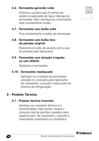 Manual de Aplicação de Compressores18
4.6 - Termostato gerando ruído
Informe o usuário que é normal um
estalo na operação de liga e desliga do
termostato. Mas verifique se o termostato
está corretamente fixado.
4.7 - Termostato com bulbo solto
Fixe corretamente o bulbo do termostato.
4.8 - Termostato com bulbo fora
da posição original
Posicione o bulbo de acordo com o que
foi previsto pelo fabricante.
4.9 - Termostato com atuação irregular
ou com defeito
Substitua o termostato.
4.10 - Termostato inadequado
Verifique se o modelo do termostato
utilizado é o indicado pelo fabricante.
Se necessário, consulte o fabricante do
sistema de refrigeração.
5 - Protetor Térmico
5.1 - Protetor térmico incorreto
Verifique se o protetor térmico é o
recomendado. Não sendo, troque o
conjunto relé de partida e protetor pelo
especificado. Se necessário, consulte o
revendedor autorizado ou a Embraco.
IV
 