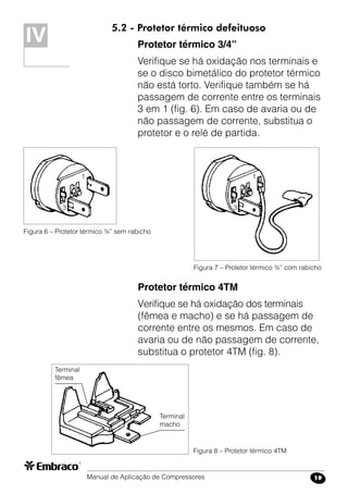 Manual de Aplicação de Compressores 19
5.2 - Protetor térmico defeituoso
Protetor térmico 3/4”
Verifique se há oxidação nos terminais e
se o disco bimetálico do protetor térmico
não está torto. Verifique também se há
passagem de corrente entre os terminais
3 em 1 (fig. 6). Em caso de avaria ou de
não passagem de corrente, substitua o
protetor e o relé de partida.
Protetor térmico 4TM
Verifique se há oxidação dos terminais
(fêmea e macho) e se há passagem de
corrente entre os mesmos. Em caso de
avaria ou de não passagem de corrente,
substitua o protetor 4TM (fig. 8).
IV
Figura 6 – Protetor térmico ¾” sem rabicho
Figura 7 – Protetor térmico ¾” com rabicho
Figura 8 – Protetor térmico 4TM
Terminal
macho
Terminal
fêmea
1
3
1
3
 