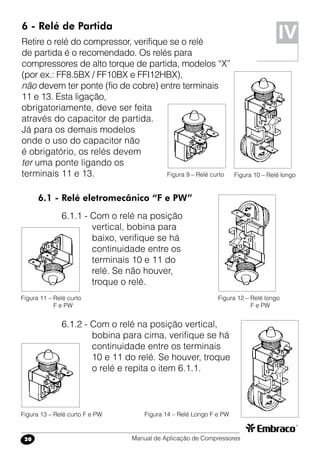 Manual de Aplicação de Compressores20
6 - Relé de Partida
Retire o relé do compressor, verifique se o relé
de partida é o recomendado. Os relés para
compressores de alto torque de partida, modelos “X”
(por ex.: FF8.5BX / FF10BX e FFI12HBX),
não devem ter ponte (fio de cobre) entre terminais
11 e 13. Esta ligação,
obrigatoriamente, deve ser feita
através do capacitor de partida.
Já para os demais modelos
onde o uso do capacitor não
é obrigatório, os relés devem
ter uma ponte ligando os
terminais 11 e 13.
IV
Figura 10 – Relé longoFigura 9 – Relé curto
6.1 - Relé eletromecânico “F e PW”
6.1.1 - Com o relé na posição
vertical, bobina para
baixo, verifique se há
continuidade entre os
terminais 10 e 11 do
relé. Se não houver,
troque o relé.
Figura 12 – Relé longo
F e PW
Figura 11 – Relé curto
F e PW
6.1.2 - Com o relé na posição vertical,
bobina para cima, verifique se há
continuidade entre os terminais
10 e 11 do relé. Se houver, troque
o relé e repita o item 6.1.1.
Figura 14 – Relé Longo F e PWFigura 13 – Relé curto F e PW
10
11
12
13
10
11
12
13
10
11
12
13
10
11
12
13
10
11
12
13
10
11
12
13
 
