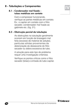 Manual de Aplicação de Compressores24
8 - Tubulações e Componentes
8.1 - Condensador mal fixado -
tubos metálicos em contato
Com o compressor funcionando,
verifique as partes metálicas em contato.
Ex.: o capilar em contato com o filtro
secador, condensador mal fixado ao
gabinete etc. (fig. 21).
8.2 - Obstrução parcial da tubulação
As obstruções na tubulação geralmente
ocorrem em função de brasagem mal
feita (excesso de material de adição),
partículas sólidas provenientes da
deterioração do dessecante do filtro
secador ou dobra excessiva de tubo.
A solução para este tipo de problema
requer uma investigação criteriosa.
Verifique os pontos críticos como o filtro
secador (telas) e entrada do tubo capilar.
IV
 