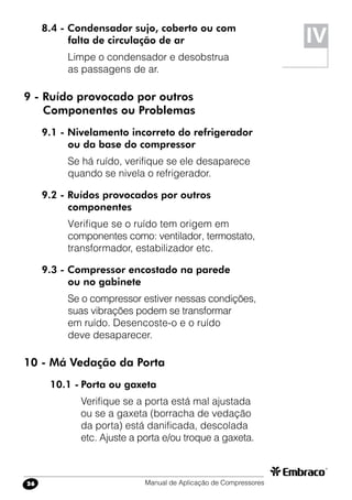 Manual de Aplicação de Compressores26
8.4 - Condensador sujo, coberto ou com
falta de circulação de ar
Limpe o condensador e desobstrua
as passagens de ar.
9 - Ruído provocado por outros
	 Componentes ou Problemas
9.1 - Nivelamento incorreto do refrigerador
ou da base do compressor
Se há ruído, verifique se ele desaparece
quando se nivela o refrigerador.
9.2 - Ruídos provocados por outros
componentes
Verifique se o ruído tem origem em
componentes como: ventilador, termostato,
transformador, estabilizador etc.
9.3 - Compressor encostado na parede
ou no gabinete
Se o compressor estiver nessas condições,
suas vibrações podem se transformar
em ruído. Desencoste-o e o ruído
deve desaparecer.
10 - Má Vedação da Porta
10.1 -	Porta ou gaxeta
Verifique se a porta está mal ajustada
ou se a gaxeta (borracha de vedação
da porta) está danificada, descolada
etc. Ajuste a porta e/ou troque a gaxeta.
IV
 