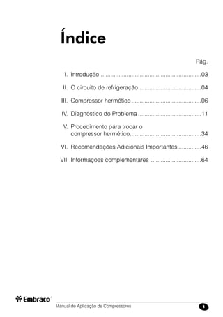 Manual de Aplicação de Compressores 1
		 Pág.
	 I.	 Introdução................................................................03
	 II.	 O circuito de refrigeração........................................04
	III.	 Compressor hermético............................................06
	IV.	 Diagnóstico do Problema........................................11
	 V.	 Procedimento para trocar o
		 compressor hermético.............................................34
	VI.	 Recomendações Adicionais Importantes...............46
VII.	Informações complementares ................................64
Índice
 