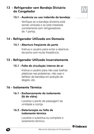 Manual de Aplicação de Compressores28
13 - Refrigerador sem Bandeja Divisória
	 do Congelador
13.1 -	Ausência ou uso indevido da bandeja
Verifique se a bandeja divisória está
sendo utilizada e se está instalada
corretamente (em refrigeradores
de 1 porta).
14 - Refrigerador Utilizado em Demasia
14.1 -	Abertura freqüente da porta
Instrua o usuário para evitar a abertura
da porta com muita freqüência.
15 - Refrigerador Utilizado Incorretamente
15.1 -	Falta de circulação interna de ar
Instrua o usuário para não usar toalhas
plásticas nas prateleiras, não usar o
defletor da bandeja em posição de
degelo, etc.
16 - Isolamento Térmico
16.1 -	Encharcamento do isolamento
	 (lã de vidro)
Localize o ponto de passagem da
umidade e corrija.
16.2 -	Deterioração ou falta de
	 isolamento térmico
Localize e substitua ou complete o
isolamento térmico.
IV
 