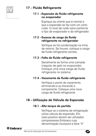Manual de Aplicação de Compressores 29
17 - Fluido Refrigerante
17.1 -	Expansão de fluido refrigerante
	 no evaporador
Explique ao cliente que é normal e
que a expansão se faz com um certo
ruído. O nível de ruído varia conforme
o tipo de evaporador e do refrigerador.
17.2 -	Excesso de carga de fluido
	 refrigerante no refrigerador
Verifique se há condensação na linha
de retorno. Se houver, coloque a carga
de fluido refrigerante correta.
17.3 -	Falta de fluido refrigerante
Geralmente se forma uma camada
irregular de gelo no evaporador.
Coloque uma nova carga de fluido
refrigerante no sistema.
17.4 -	Vazamento de fluido refrigerante
Verifique o ponto de vazamento,
eliminando-o ou trocando o
componente. Coloque uma nova
carga de fluido refrigerante.
18 - Utilização de Válvula de Expansão
18.1 -	Alto torque de partida
Verifique se o sistema de refrigeração
utiliza válvula de expansão. Em
caso positivo devem ser utilizados
compressores Embraco cuja
denominação incorpora a letra “X”
IV
 