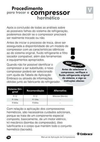 Manual de Aplicação de Compressores34
Após a conclusão de todas as análises sobre
as possíveis falhas do sistema de refrigeração,
poderemos decidir se o compressor precisará
ser realmente trocado ou não.
Antes de iniciar o processo de troca, deve ser
assegurada a disponibilidade de um modelo de
compressor com as características idênticas
ao do sistema original, fluido refrigerante e filtro
secador compatível, além das ferramentas
e equipamentos apropriados.
Quando não for possível identificar o
compressor a ser substituído, o novo
compressor poderá ser selecionado
com ajuda da Tabela de Aplicação
Embraco ou através de informações
obtidas junto ao fabricante do refrigerador.
Procedimento
para trocar o compressor
hermético
Sistema Ori-
ginal Recomendação Alternativa
R 12
R 134a
R 600a
R 12
R 134a
R 600a
Misturas (Blends)
–
–
Antes de selecionar o
compressor, verifique o
fluido refrigerante original
do sistema, e siga as
instruções abaixo:
Não
!esqueça
Com relação a aplicação dos compressores
herméticos, são necessários cuidados adicionais,
porque se trata de um componente especial
composto, basicamente, de um motor elétrico,
kit mecânico (bomba de compressão), óleo
lubrificante e o corpo que mantém todo o conjunto
hermético (lacrado).
V
 
