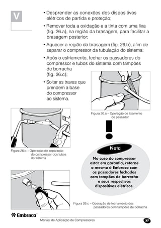 Manual de Aplicação de Compressores 37
• Desprender as conexões dos dispositivos
elétricos de partida e proteção;
• Remover toda a oxidação e a tinta com uma lixa
(fig. 26.a), na região da brasagem, para facilitar a
brasagem posterior;
• Aquecer a região da brasagem (fig. 26.b), afim de
separar o compressor da tubulação do sistema;
• Após o esfriamento, fechar os passadores do
compressor e tubos do sistema com tampões
de borracha
(fig. 26.c);
• Soltar as travas que
prendem a base
do compressor
ao sistema.
Figura 26.a – Operação de lixamento
do passador
Figura 26.b – Operação de separação
do compressor dos tubos
do sistema
Figura 26.c – Operação de fechamento dos
passadores com tampões de borracha
No caso do compressor
estar em garantia, retorne
o mesmo à Embraco com
os passadores fechados
com tampões de borracha
e seus respectivos
dispositivos elétricos.
Nota
!
V
 