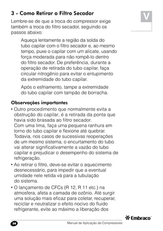 Manual de Aplicação de Compressores38
V3 - Como Retirar o Filtro Secador
Lembre-se de que a troca do compressor exige
também a troca do filtro secador, seguindo os
passos abaixo:
Aqueça lentamente a região da solda do
tubo capilar com o filtro secador e, ao mesmo
tempo, puxe o capilar com um alicate, usando
força moderada para não rompê-lo dentro
do filtro secador. De preferência, durante a
operação de retirada do tubo capilar, faça
circular nitrogênio para evitar o entupimento
da extremidade do tubo capilar.
Após o esfriamento, tampe a extremidade
do tubo capilar com tampão de borracha.
Observações importantes
• Outro procedimento que normalmente evita a
obstrução do capilar, é a retirada da ponta que
havia sido brasada ao filtro secador.
Com uma lima, faça uma pequena ranhura em
torno do tubo capilar e flexione até quebrar.
Todavia, nos casos de sucessivas reoperações
de um mesmo sistema, o encurtamento do tubo
vai alterar significativamente a vazão do tubo
capilar e prejudicar o desempenho do sistema de
refrigeração.
• Ao retirar o filtro, deve-se evitar o aquecimento
desnecessário, para impedir que a eventual
umidade nele retida vá para a tubulação
do sistema.
• O lançamento de CFCs (R 12, R 11 etc.) na
atmosfera, afeta a camada de ozônio. Até surgir
uma solução mais eficaz para coletar, recuperar,
reciclar e neutralizar o efeito nocivo do fluido
refrigerante, evite ao máximo a liberação dos
 