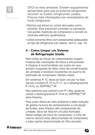 Manual de Aplicação de Compressores 39
CFCs no meio ambiente. Existem equipamentos
apropriados para que os próprios refrigeristas
reciclem os fluidos refrigerantes usados.
Procure mais informações nos revendedores de
fluido refrigerante.
• Nunca use álcool ou outros derivados como
solvente. Eles provocam corrosão na tubulação,
nas partes metálicas do compressor e tornam os
isolantes elétricos quebradiços.
• Utilize somente filtros com dessecantes adequados
ao tipo de refrigerante (ver tabela, item 2, cap. VI).
4 -	Como Limpar um Sistema
	 de Refrigeração Usado
Nem todas as trocas de compressores exigem
limpeza das tubulações de baixa e alta pressão.
A limpeza é recomendada nos casos em que
existem suspeitas de altos níveis de contaminação
de umidade e resíduos resultantes da queima do
bobinado do compressor. Nestes casos:
Em sistemas R 12, deve-se fazer circular na fase
líquida o próprio R 12 ou R 11, ou o desengraxante
R 141b, ou VERTREL®
XF.
Nos sistemas que operam com R 134a, pode-se
utilizar o desengraxante R 141b ou VERTREL®
XF
para limpeza.
Para evitar danos ao meio ambiente e obter redução
de gastos na troca de compressores, a circulação
de fluidos, para limpeza dos componentes da
unidade, deve ser feita em circuitos fechados.
Neste estágio da troca do compressor, a linha de
retorno deverá estar desconectada do compressor,
o tubo capilar desconectado do filtro secador.
V
 