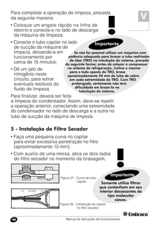 Manual de Aplicação de Compressores40
V
Para completar a operação de limpeza, proceda
da seguinte maneira:
• Coloque um engate rápido na linha de
retorno e conecte-o no lado de descarga
da máquina de limpeza;
• Conecte o tubo capilar no lado
de sucção da máquina de
limpeza, deixando-a em
funcionamento por
cerca de 15 minutos;
• Dê um jato de
nitrogênio neste
circuito, para retirar
eventuais resíduos do
fluido de limpeza.
Para finalizar, deverá ser feita
a limpeza do condensador. Assim, deve-se repetir
a operação anterior, conectando uma extremidade
do condensador no lado de descarga e a outra no
tubo de sucção da máquina de limpeza.
5 - Instalação do Filtro Secador
• Faça uma pequena curva no capilar
para evitar excessiva penetração no filtro
(aproximadamente 15 mm);
• Com auxílio de uma morsa, abra os dois lados
do filtro secador no momento da brasagem;
Somente utilize filtros
que contenham em seu
interior dessecantes do
tipo molecular
sieves.
Importante
!Figura 27 – Curva do tubo
capilar
Figura 28 – Introdução do capilar
no filtro secador
Se não for possível utilizar um maçarico com
potência adequada para brasar o tubo resfriador
de óleo (TRO) na tubulação do sistema, proceda
da seguinte forma: antes de colocar o compressor
no sistema de refrigeração, incline o mesmo
para o lado oposto do TRO, brase
aproximadamente 50 mm de tubo de cobre
em cada extremidade do TRO. Com TRO
prolongado, certamente não terá
dificuldade em brasá-lo na
tubulação do sistema.
Importante
!
15 mm
 