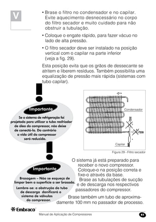 Manual de Aplicação de Compressores 41
• Brase o filtro no condensador e no capilar.
Evite aquecimento desnecessário no corpo
do filtro secador e muito cuidado para não
obstruir a tubulação.
• Coloque o engate rápido, para fazer vácuo no
lado de alta pressão.
• O filtro secador deve ser instalado na posição
vertical com o capilar na parte inferior
(veja a fig. 29).
Esta posição evita que os grãos de dessecante se
atritem e liberem resíduos. Também possibilita uma
equalização de pressão mais rápida (sistemas com
tubo capilar).
Figura 29 - Filtro secador
Brasagem – Não se esqueça de
limpar bem a superfície a ser brasada.
Lembre-se: a obstrução do tubo
de descarga danificará o
sistema de válvulas
do compressor.
Importante
!
V
O sistema já está preparado para 	
receber o novo compressor.
Coloque-o na posição correta e
fixe-o através da base.
Brase as tubulações de sucção
e de descarga nos respectivos
passadores do compressor.
Brase também um tubo de aproxima-
damente 100 mm no passador de processo.
Capilar
Condensador
Se o sistema de refrigeração foi
projetado para utilizar o tubo resfriador
de óleo do compressor, não deixe
de conectá-lo. Do contrário
a vida útil do compressor
será reduzida.
Importante
!
 