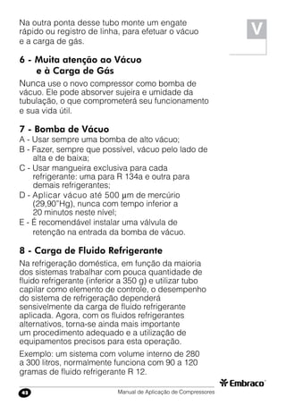 Manual de Aplicação de Compressores42
V
Na outra ponta desse tubo monte um engate
rápido ou registro de linha, para efetuar o vácuo
e a carga de gás.
6 -	Muita atenção ao Vácuo
e à Carga de Gás
Nunca use o novo compressor como bomba de
vácuo. Ele pode absorver sujeira e umidade da
tubulação, o que comprometerá seu funcionamento
e sua vida útil.
7 - Bomba de Vácuo
A - Usar sempre uma bomba de alto vácuo;
B - Fazer, sempre que possível, vácuo pelo lado de
alta e de baixa;
C - Usar mangueira exclusiva para cada
refrigerante: uma para R 134a e outra para
demais refrigerantes;
D - Aplicar vácuo até 500 m de mercúrio
(29,90”Hg), nunca com tempo inferior a
20 minutos neste nível;
E - É recomendável instalar uma válvula de
retenção na entrada da bomba de vácuo.
8 - Carga de Fluido Refrigerante
Na refrigeração doméstica, em função da maioria
dos sistemas trabalhar com pouca quantidade de
fluido refrigerante (inferior a 350 g) e utilizar tubo
capilar como elemento de controle, o desempenho
do sistema de refrigeração dependerá
sensivelmente da carga de fluido refrigerante
aplicada. Agora, com os fluidos refrigerantes
alternativos, torna-se ainda mais importante
um procedimento adequado e a utilização de
equipamentos precisos para esta operação.
Exemplo: um sistema com volume interno de 280
a 300 litros, normalmente funciona com 90 a 120
gramas de fluido refrigerante R 12.
 