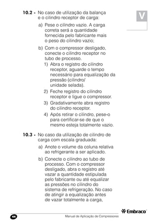 Manual de Aplicação de Compressores44
V
10.2 -	 No caso de utilização da balança
e o cilindro receptor de carga:
a)	 Pese o cilindro vazio. A carga
correta será a quantidade
fornecida pelo fabricante mais
o peso do cilindro vazio;
b)	 Com o compressor desligado,
conecte o cilindro receptor no
tubo de processo.
1)	 Abra o registro do cilindro
receptor, aguarde o tempo
necessário para equalização da
pressão (cilindro/
unidade selada).
2)	 Feche registro do cilindro
receptor e ligue o compressor.
3)	 Gradativamente abra registro
do cilindro receptor.
4)	 Após retirar o cilindro, pese-o
para certificar-se de que o
mesmo esteja totalmente vazio.
10.3 -	 No caso da utilização de cilindro de
carga com escala graduada:
a)	 Anote o volume da coluna relativa
ao refrigerante a ser aplicado.
b)	 Conecte o cilindro ao tubo de
processo. Com o compressor
desligado, abra o registro até
vazar a quantidade estipulada
pelo fabricante ou até equalizar
as pressões no cilindro do
sistema de refrigeração. No caso
de atingir a equalização antes
de vazar totalmente a carga,
 