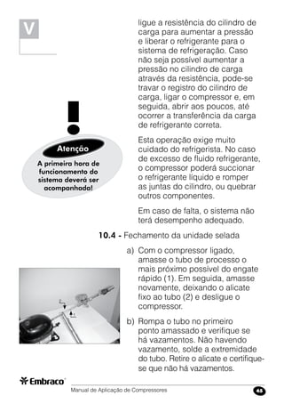 Manual de Aplicação de Compressores 45
ligue a resistência do cilindro de
carga para aumentar a pressão
e liberar o refrigerante para o
sistema de refrigeração. Caso
não seja possível aumentar a
pressão no cilindro de carga
através da resistência, pode-se
travar o registro do cilindro de
carga, ligar o compressor e, em
seguida, abrir aos poucos, até
ocorrer a transferência da carga
de refrigerante correta.
	 Esta operação exige muito
cuidado do refrigerista. No caso
de excesso de fluido refrigerante,
o compressor poderá succionar
o refrigerante líquido e romper
as juntas do cilindro, ou quebrar
outros componentes.
	 Em caso de falta, o sistema não
terá desempenho adequado.
10.4 - Fechamento da unidade selada
a)	 Com o compressor ligado,
amasse o tubo de processo o
mais próximo possível do engate
rápido (1). Em seguida, amasse
novamente, deixando o alicate
fixo ao tubo (2) e desligue o
compressor.
b)	 Rompa o tubo no primeiro
ponto amassado e verifique se
há vazamentos. Não havendo
vazamento, solde a extremidade
do tubo. Retire o alicate e certifique-
se que não há vazamentos.
A primeira hora de
funcionamento do
sistema deverá ser
acompanhada!
!Atenção
V
2
1
 