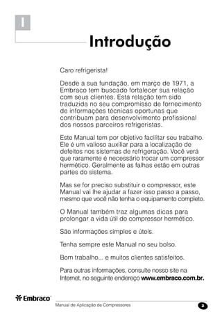 Manual de Aplicação de Compressores 3
I
Introdução
Caro refrigerista!
Desde a sua fundação, em março de 1971, a
Embraco tem buscado fortalecer sua relação
com seus clientes. Esta relação tem sido
traduzida no seu compromisso de fornecimento
de informações técnicas oportunas que
contribuam para desenvolvimento profissional
dos nossos parceiros refrigeristas.
Este Manual tem por objetivo facilitar seu trabalho.
Ele é um valioso auxiliar para a localização de
defeitos nos sistemas de refrigeração. Você verá
que raramente é necessário trocar um compressor
hermético. Geralmente as falhas estão em outras
partes do sistema.
Mas se for preciso substituir o compressor, este
Manual vai lhe ajudar a fazer isso passo a passo,
mesmo que você não tenha o equipamento completo.
O Manual também traz algumas dicas para
prolongar a vida útil do compressor hermético.
São informações simples e úteis.
Tenha sempre este Manual no seu bolso.
Bom trabalho... e muitos clientes satisfeitos.
Para outras informações, consulte nosso site na
Internet, no seguinte endereço www.embraco.com.br.
 