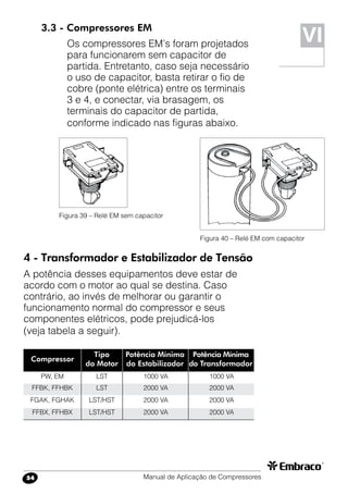 Manual de Aplicação de Compressores54
Compressor
Tipo
do Motor
Potência Mínima
do Estabilizador
PW, EM
FFBK, FFHBK
FGAK, FGHAK
FFBX, FFHBX
LST
LST
LST/HST
LST/HST
Potência Mínima
do Transformador
1000 VA
2000 VA
2000 VA
2000 VA
1000 VA
2000 VA
2000 VA
2000 VA
3.3 - Compressores EM
Os compressores EM’s foram projetados
para funcionarem sem capacitor de
partida. Entretanto, caso seja necessário
o uso de capacitor, basta retirar o fio de
cobre (ponte elétrica) entre os terminais
3 e 4, e conectar, via brasagem, os
terminais do capacitor de partida,
conforme indicado nas figuras abaixo.
Figura 39 – Relé EM sem capacitor
Figura 40 – Relé EM com capacitor
4 - Transformador e Estabilizador de Tensão
A potência desses equipamentos deve estar de
acordo com o motor ao qual se destina. Caso
contrário, ao invés de melhorar ou garantir o
funcionamento normal do compressor e seus
componentes elétricos, pode prejudicá-los
(veja tabela a seguir).
VI
 