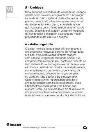 Manual de Aplicação de Compressores 55
5 - Umidade
Uma pequena quantidade de umidade na unidade
selada pode provocar congelamento e obstrução
na saída do tubo capilar. A obstrução, ainda que
parcial, prejudicará o funcionamento do sistema
de refrigeração. Além disso, a umidade reage
quimicamente com o fluido refrigerante formando
ácidos. Esses ácidos atacam as partes metálicas
do compressor e destroem o isolante do motor,
provocando curto-circuito e queima.
6 - Anti-congelante
O álcool metílico ou qualquer anti-congelante é
extremamente nocivo ao sistema de refrigeração.
O álcool e seus derivados também reagem
com o fluido refrigerante formando ácidos que
comprometem o compressor, conforme descrito no
item anterior. Os anti-congelantes não isolam nem
eliminam a umidade do interior da unidade selada,
somente baixam o ponto de congelamento da
umidade (água), evitando formação de gelo
na saída do tubo capilar para o evaporador.
Os anti-congelantes na presença de calor e
umidade reagem com fluído refrigerante, óleos
lubrificantes e assim produzem ácidos que
atacam (furam) os evaporadores de alumínio e os
componentes internos do compressor, tais como,
isolantes elétricos e vernizes dos fios das bobinas.
VIVI
 