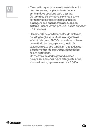 Manual de Aplicação de Compressores 63
• Para evitar que excesso de umidade entre
no compressor, os passadores devem
ser mantidos vedados todo o tempo.
Os tampões de borracha somente devem
ser removidos imediatamente antes da
brasagem dos passadores aos tubos do
sistema (menor tempo possível, nunca superior
a 15 minutos);
• Recomenda-se aos fabricantes de sistemas
de refrigeração, que utilizam refrigerantes
inflamáveis como R 600a, que desenvolvam
um método de carga preciso, teste de
vazamento etc, que garantam que todos os
procedimentos de segurança necessários
sejam cumpridos.
Os mesmos cuidados/procedimentos
devem ser adotados pelos refrigeristas que,
eventualmente, operam sistemas R 600a.
VIVI
 