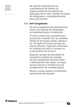 Manual de Aplicação de Compressores 65
No caso de obstrução parcial,
a performance do sistema cai
proporcionalmente ao tamanho da
obstrução. Se for total, impede circulação
do refrigerante e, conseqüentemente,
deixa de funcionar.
1.2 - Anti-Congelantes
Os anti-congelantes são extremamente
nocivos ao sistema de refrigeração,
principalmente para o compressor.
Primeiro, pelas suas características
corrosivas e elevado teor de umidade.
Dentre os principais efeitos, destaca-
se: formação de óxido (carvão) nas
placas válvulas, fragilizam e destroem
os isolantes do motor e corroem os
evaporadores de alumínio.
Segundo, porque não têm poder de
neutralizar os efeitos da umidade.
Os anti-congelantes somente evitam
a obstrução do tubo capilar com gelo,
porque baixam a temperatura de
congelamento da umidade (água).
Terceiro, porque atacam os elementos
secantes do filtro secador.
VIVII
 