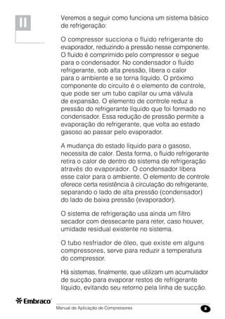 Manual de Aplicação de Compressores 5
Veremos a seguir como funciona um sistema básico
de refrigeração:
O compressor succiona o fluido refrigerante do
evaporador, reduzindo a pressão nesse componente.
O fluido é comprimido pelo compressor e segue
para o condensador. No condensador o fluido
refrigerante, sob alta pressão, libera o calor
para o ambiente e se torna líquido. O próximo
componente do circuito é o elemento de controle,
que pode ser um tubo capilar ou uma válvula
de expansão. O elemento de controle reduz a
pressão do refrigerante líquido que foi formado no
condensador. Essa redução de pressão permite a
evaporação do refrigerante, que volta ao estado
gasoso ao passar pelo evaporador.
A mudança do estado líquido para o gasoso,
necessita de calor. Desta forma, o fluido refrigerante
retira o calor de dentro do sistema de refrigeração
através do evaporador. O condensador libera
esse calor para o ambiente. O elemento de controle
oferece certa resistência à circulação do refrigerante,
separando o lado de alta pressão (condensador)
do lado de baixa pressão (evaporador).
O sistema de refrigeração usa ainda um filtro
secador com dessecante para reter, caso houver,
umidade residual existente no sistema.
O tubo resfriador de óleo, que existe em alguns
compressores, serve para reduzir a temperatura
do compressor.
Há sistemas, finalmente, que utilizam um acumulador
de sucção para evaporar restos de refrigerante
líquido, evitando seu retorno pela linha de sucção.
II
 