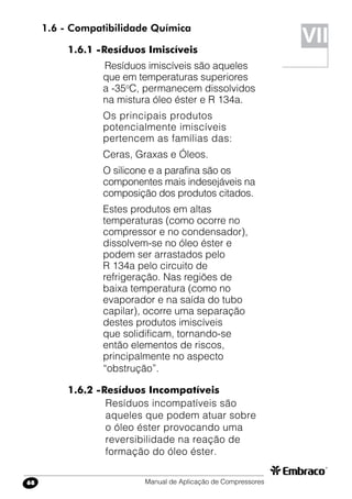 Manual de Aplicação de Compressores68
VII
1.6 - Compatibilidade Química
1.6.1 -	Resíduos Imiscíveis
	Resíduos imiscíveis são aqueles
que em temperaturas superiores
a -35o
C, permanecem dissolvidos
na mistura óleo éster e R 134a.
Os principais produtos
potencialmente imiscíveis
pertencem as famílias das:
Ceras, Graxas e Óleos.
O silicone e a parafina são os
componentes mais indesejáveis na
composição dos produtos citados.
Estes produtos em altas
temperaturas (como ocorre no
compressor e no condensador),
dissolvem-se no óleo éster e
podem ser arrastados pelo
R 134a pelo circuito de
refrigeração. Nas regiões de
baixa temperatura (como no
evaporador e na saída do tubo
capilar), ocorre uma separação
destes produtos imiscíveis
que solidificam, tornando-se
então elementos de riscos,
principalmente no aspecto
“obstrução”.
1.6.2 -	Resíduos Incompatíveis
Resíduos incompatíveis são
aqueles que podem atuar sobre
o óleo éster provocando uma
reversibilidade na reação de
formação do óleo éster.
 