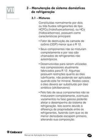 Manual de Aplicação de Compressores 73
3 - Manutenção de sistema domésticos
de refrigeração
3.1 - Misturas
Constituídas normalmente por dois
ou três fluidos refrigerantes do tipo
HCFCs (hidrofluorcarbonos), ou HCs
(hidrocarbornos), possuem como
características principais:
• Fator de destruição da camada de
ozônio (ODP) menor que o R 12.
• Seus componentes não se misturam
completamente e por isso são
chamados de refrigerantes não
azeotrópicos.
• Desenvolvidas para serem utilizadas
nos compressores atualmente
fabricados para R 12. Algumas
possuem restrições quanto ao óleo
lubrificante, não podendo ser aplicadas
quando este for mineral. Nestes casos
o óleo deverá ser substituído por óleo
sintético (alkilbenzeno).
• Pelo fato de seus componentes não se
misturarem completamente, eventuais
vazamentos na fase gasosa poderão
afetar o desempenho do sistema de
refrigeração. Isto ocorre devido à
diferença de propriedade entre os
refrigerantes, fazendo com que os de
menor densidade escapem primeiro,
alterando sua composição.
VII
 