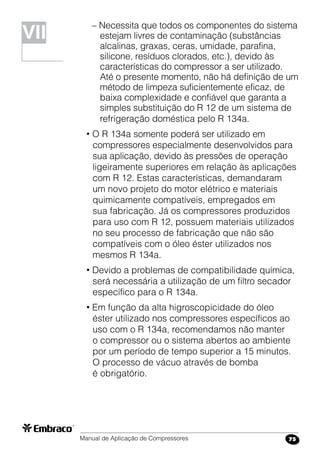 Manual de Aplicação de Compressores 75
– Necessita que todos os componentes do sistema
estejam livres de contaminação (substâncias
alcalinas, graxas, ceras, umidade, parafina,
silicone, resíduos clorados, etc.), devido às
características do compressor a ser utilizado.
Até o presente momento, não há definição de um
método de limpeza suficientemente eficaz, de
baixa complexidade e confiável que garanta a
simples substituição do R 12 de um sistema de
refrigeração doméstica pelo R 134a.
• O R 134a somente poderá ser utilizado em
compressores especialmente desenvolvidos para
sua aplicação, devido às pressões de operação
ligeiramente superiores em relação às aplicações
com R 12. Estas características, demandaram
um novo projeto do motor elétrico e materiais
quimicamente compatíveis, empregados em
sua fabricação. Já os compressores produzidos
para uso com R 12, possuem materiais utilizados
no seu processo de fabricação que não são
compatíveis com o óleo éster utilizados nos
mesmos R 134a.
• Devido a problemas de compatibilidade química,
será necessária a utilização de um filtro secador
específico para o R 134a.
• Em função da alta higroscopicidade do óleo
éster utilizado nos compressores específicos ao
uso com o R 134a, recomendamos não manter
o compressor ou o sistema abertos ao ambiente
por um período de tempo superior a 15 minutos.
O processo de vácuo através de bomba
é obrigatório.
VII
 