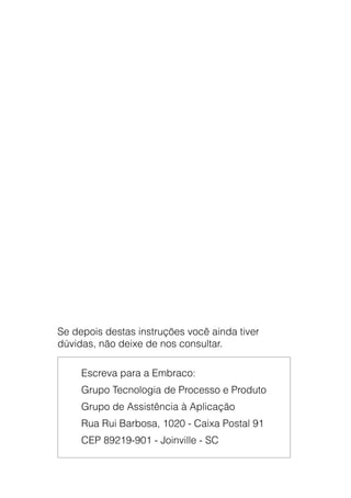 Manual de Aplicação de Compressores76
Se depois destas instruções você ainda tiver
dúvidas, não deixe de nos consultar.
Escreva para a Embraco:
Grupo Tecnologia de Processo e Produto
Grupo de Assistência à Aplicação
Rua Rui Barbosa, 1020 - Caixa Postal 91
CEP 89219-901 - Joinville - SC
 