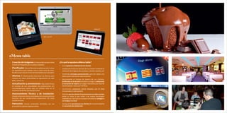 Tablet PC



                                                All in one PC




eMenu table
Ÿ   Creación de Imágenes: El cliente disfruta de la carta          ¿En qué le ayudara eMenu table?
    a través de fotografías de sus platos y bebidas
                                                                   Ÿ   En la captación y fidelización de clientes
Ÿ   Planificador: Elija las fotos de los platos por día, incluso   Ÿ   Facilitando la toma de decisión de sus clientes mediante la
    los específicos para comida, cena o como carta de vinos.           utilización de imágenes de sus platos, cócteles, bebidas, etc
    Puede incluso asociar el vino recomendado para cada plato
                                                                   Ÿ   Emitiendo mensajes promocionales, para dar salida a los
Ÿ   Idiomas: El cliente puede seleccionar los idiomas para             platos que le interese en cada momento
    conocer con mayor profundidad los ingredientes de cada
                                                                   Ÿ   Gestionando el tiempo de espera de sus clientes,
    plato, cóctel, etc
                                                                       facilitando así la decisión del plato a escoger y reduciendo
Ÿ   Actualización y promociones: Elija usted mismo                     la sensación de espera con juegos interactivos por tipo de
    en función de sus necesidades las promociones y/o                  cliente (adulto, niño) y por temática
    recomendaciones quiere que sus clientes vean en el             Ÿ   Facilitando contactos entre clientes con el chat
    momento de decidir que desean tomar                                incorporado en cada pantalla
Ÿ   Asesoramiento Técnico y de Instalación:                        Ÿ   Dejando que los clientes lo promocionen en redes sociales
    Estudio exhaustivo de las necesidades de comunicación en           desde su mesa, lo que unido a las nuevas tecnologías
    función de las condiciones especiales de cada                      inalámbricas, hará que sus propios comentarios atraigan a
    establecimiento                                                    sus amigos a su local
Ÿ   Patrocinio: Inserte contenidos facilitados por sus             Ÿ   Averiguando que piensan sus clientes de su local mediante
    proveedores y genere ingresos extras                               las encuestas de satisfacción
 