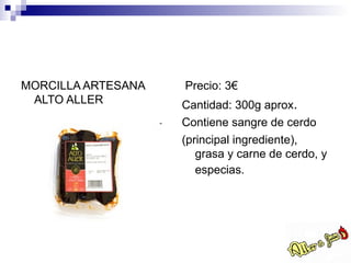 MORCILLA ARTESANA   Precio: 3€
 ALTO ALLER         Cantidad: 300g aprox.
                    Contiene sangre de cerdo
                    (principal ingrediente),
                       grasa y carne de cerdo, y
                       especias.
 