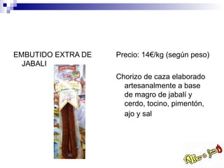 EMBUTIDO EXTRA DE   Precio: 14€/kg (según peso)
  JABALI
                    Chorizo de caza elaborado
                      artesanalmente a base
                      de magro de jabalí y
                      cerdo, tocino, pimentón,
                      ajo y sal
 