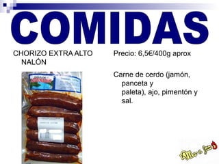 CHORIZO EXTRA ALTO   Precio: 6,5€/400g aprox
  NALÓN
                     Carne de cerdo (jamón,
                       panceta y
                       paleta), ajo, pimentón y
                       sal.
 