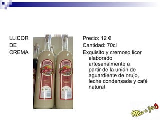 LLICOR   Precio: 12 €
DE       Cantidad: 70cl
CREMA    Exquisito y cremoso licor
           elaborado
           artesanalmente a
           partir de la unión de
           aguardiente de orujo,
           leche condensada y café
           natural
 