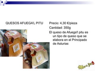 QUESOS AFUEGA’L PITU   Precio: 4,30 €/pieza
                       Cantidad: 350g
                       El queso de Afuega'l pitu es
                          un tipo de queso que se
                          elabora en el Principado
                          de Asturias
 