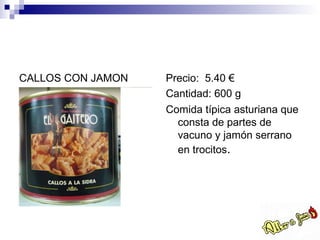 CALLOS CON JAMON   Precio: 5.40 €
                   Cantidad: 600 g
                   Comida típica asturiana que
                     consta de partes de
                     vacuno y jamón serrano
                     en trocitos.
 