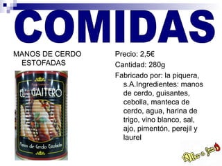 MANOS DE CERDO   Precio: 2,5€
 ESTOFADAS       Cantidad: 280g
                 Fabricado por: la piquera,
                   s.A.Ingredientes: manos
                   de cerdo, guisantes,
                   cebolla, manteca de
                   cerdo, agua, harina de
                   trigo, vino blanco, sal,
                   ajo, pimentón, perejil y
                   laurel
 