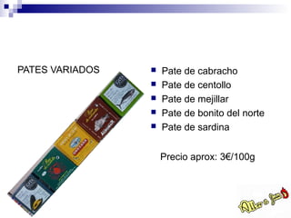PATES VARIADOS      Pate de cabracho
                    Pate de centollo
                    Pate de mejillar
                    Pate de bonito del norte
                    Pate de sardina


                     Precio aprox: 3€/100g
 
