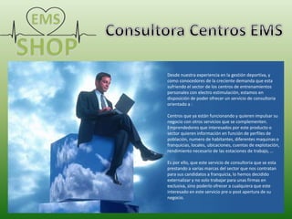 Desde nuestra experiencia en la gestión deportiva, y
como conocedores de la creciente demanda que esta
sufriendo el sector de los centros de entrenamientos
personales con electro estimulación, estamos en
disposición de poder ofrecer un servicio de consultoria
orientado a :
Centros que ya están funcionando y quieren impulsar su
negocio con otros servicios que se complementen.
Emprendedores que interesados por este producto o
sector quieren información en función de perfiles de
población, numero de habitantes, diferentes maquinas o
franquicias, locales, ubicaciones, cuentas de explotación,
rendimiento necesario de las estaciones de trabajo, …
Es por ello, que este servicio de consultoria que se esta
prestando a varias marcas del sector que nos contratan
para sus candidatos a franquicia, lo hemos decidido
externalizar y no solo trabajar para unas firmas en
exclusiva, sino poderlo ofrecer a cualquiera que este
interesado en este servicio pre o post apertura de su
negocio.
 