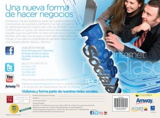 Una nueva forma
de hacer negocios
El Internet y la era digital son parte de nuestro presente.
Conscientes de que estos elementos se han convertido
en parte esencial de nuestro día a día, en AMWAY hemos
conformado un grupo de herramientas, teconologías y redes
sociales que nos permiten no sólo acercarnos a nuestras
familias, sino que nos ayudan a crear relaciones fuertes de
trabajo y nos abre la posibilidad de generar negocios de
una manera global, rápida y efectiva.

                         VUÉLVETE FAN DE:
                         Ruta Amway por Colombia
                         Amway América Latina
                         Nutrilite América Latina
                         Moiskin
                         SIGuE EN TWITTER A:
                         Amway_Col
                         Amwaylatin
                         Nutrilitelatin
                         MoiskinLatin
                         http://www.youtube.com/AmwaylatinTV
                         Ingresa a www.amway.com.co con tu usuario y contraseña,
                         y en la sección de Capacitación haz clic en Amway TV.
                         Visítanos y forma parte de nuestras redes sociales.
                                    Nombre de Empresario Amway:                                                                                 COLOMBIA
 Catálogo     Vigencia del 1 de     Teléfono:
   14        enero al 31 de marzo
                   de 2012          Correo electrónico:
                                    Amway Colombia
                                    Dg. 92 No. 17 A 42 Piso 4 (nueva dirección), Transv. 18 No. 96 - 41 Piso 4 (antigua dirección), Centro de
                                    Experiencia Amway A.E.C., Centro Comercial Hayuelos, Local 285, Bogotá, D.C.
                                    Centro de Experiencia Amway A.E.C., Cali Cll. 9 No. 48-51 Local 2-50 C. C. Palmetto Plaza. visítanos:
                                    Servicio al Cliente 605 9705, www.amway.com.co                                                                    World Federation of Direct
                                                                                                                                                        Selling Associations



*Aplican restricciones
 
