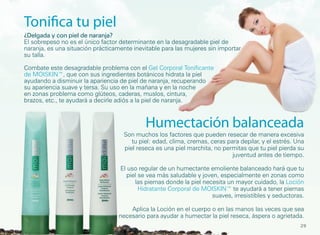 Tonifica tu piel
¿Delgada y con piel de naranja?
El sobrepeso no es el único factor determinante en la desagradable piel de
naranja, es una situación prácticamente inevitable para las mujeres sin importar
su talla.

Combate este desagradable problema con el Gel Corporal Tonificante
de MOISKIN™, que con sus ingredientes botánicos hidrata la piel
ayudando a disminuir la apariencia de piel de naranja, recuperando
su apariencia suave y tersa. Su uso en la mañana y en la noche
en zonas problema como glúteos, caderas, muslos, cintura,
brazos, etc., te ayudará a decirle adiós a la piel de naranja.



                                            Humectación balanceada
                                    Son muchos los factores que pueden resecar de manera excesiva
                                       tu piel: edad, clima, cremas, ceras para depilar, y el estrés. Una
                                    piel reseca es una piel marchita, no permitas que tu piel pierda su
                                                                             juventud antes de tiempo.

                                   El uso regular de un humectante emoliente balanceado hará que tu
                                     piel se vea más saludable y joven, especialmente en zonas como
                                        las piernas donde la piel necesita un mayor cuidado, la Loción
                                          Hidratante Corporal de MOISKIN™ te ayudará a tener piernas
                                                                     suaves, irresistibles y seductoras.

                                      Aplica la Loción en el cuerpo o en las manos las veces que sea
                                  necesario para ayudar a humectar la piel reseca, áspera o agrietada.
                                                                                                       29
 