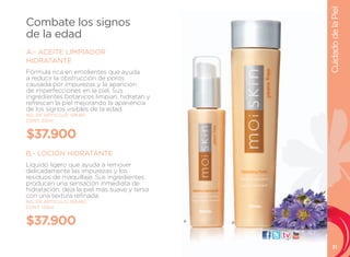 Cuidado de la Piel
Combate los signos
de la edad
A.- ACEITE LIMPIADOR
HIDRATANTE
Fórmula rica en emolientes que ayuda
a reducir la obstrucción de poros
causada por impurezas y la aparición
de imperfecciones en la piel. Sus
ingredientes botánicos limpian, hidratan y
refrescan la piel mejorando la apariencia
de los signos visibles de la edad.
NO. DE ARTÍCULO: 106481
CONT. 50ml


$37.900
B.- LOCIÓN HIDRATANTE
líquido ligero que ayuda a remover
delicadamente las impurezas y los
residuos de maquillaje. Sus ingredientes
producen una sensación inmediata de
hidratación, deja la piel más suave y tersa
con una textura refinada.
NO. DE ARTÍCULO: 106482
CONT. 125ml


$37.900                                       A   B
                                                      visítanos:




                                                                      31
 