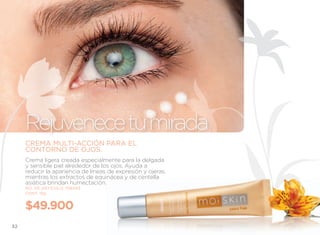 Rejuvenece tu mirada
     CREMA MULTI-ACCIÓN PARA EL
     CONTORNO DE OJOS.
     Crema ligera creada especialmente para la delgada
     y sensible piel alrededor de los ojos. Ayuda a
     reducir la apariencia de líneas de expresión y ojeras,
     mientras los extractos de equinácea y de centella
     asiática brindan humectación.
     NO. DE ARTÍCULO: 106493
     CONT. 15g


     $49.900
32
 