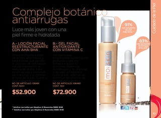 Cuidado de la Piel
Complejo botánico
antiarrugas                                                                        91%
Luce más joven con una
                                                                               con sensación
                                                                                  de piel
                                                                                más tersa.**

piel firme e hidratada
                                                                          A                         83%
A.- LOCIÓN FACIAL                             B.- GEL FACIAL                                   más sensación
                                                                                                de firmeza
REESTRUCTURANTE                               ANTIOXIDANTE                                      en la piel.*
CON AHA-BHA                                   CON VITAMINA C                               83%
Emulsión hecha a base                         Gel ligero que
de ácidos alfa hidroxi y                      proporciona humectación
beta hidroxi que ayudan                       profunda y óptima
al proceso de exfoliación                     firmeza a la piel. El
natural mejorando la                          Complejo Botánico
textura de la piel. Esta                      Antiarrugas y la vitamina
loción ayuda a disminuir                      C ayudan a hidratar y
las manchas y uniformar                       nutrir la piel, además de
el tono de la piel. Suave y                   disminuir los efectos de
profunda exfoliación.                         los radicales libres.
NO. DE ARTÍCULO: 106491                       NO. DE ARTÍCULO: 106490
CONT. 50ml                                    CONT. 15ml


$52.900                                       $72.900
                                                                                                B



                                                                              visítanos:
* Estudios realizados por Stephens & Associates #C08-D168.
** Estudios realizados por Stephens & Associates #C08-D198.

                                                                                                                  33
 