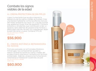 Cuidado de la Piel
Combate los signos
visibles de la edad
A.- CREMA PROTECTORA DE DÍA FPS 20
ligero humectante que ayuda a mejorar la
apariencia de los signos visibles de la edad. Crea
una barrera hidratante contra los efectos nocivos
del medio ambiente, los rayos uV y ayuda a evitar
que aparezcan líneas finas de expresión. Contiene
extractos y emolientes que contribuyen a dar un
aspecto sano además de proporcionar firmeza y
elasticidad natural a la piel. Sus ingredientes dejan
la piel más tersa y suave. Contiene FPS 20.
                                                                35+
                                                                AÑOS
NO. DE ARTÍCULO: 106485
CONT. 50ml


$56.900
B.- CREMA BOTÁNICA REPARADORA
DE NOCHE
Fórmula avanzada con el Complejo Botánico
Antiarrugas. Sus componentes ayudan a
reducir durante la noche los signos visibles del
envejecimiento prematuro causados por factores
ambientales. Además, proporciona humectación
instantánea e hidratación sostenida a la piel.
NO. DE ARTÍCULO: 106486
CONT. 50g
                                                        A   B


$60.900
                                                                          37
 